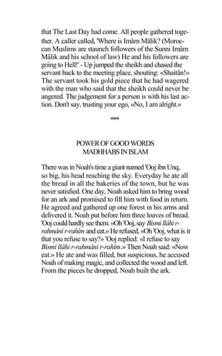 that The Last Day had come. All people gathered toge-
ther. A caller called, 'Where is Imâm Mâlik? (Moroc-
can Muslims are staunch followers of the Sunni Imâm
Mâlik and his school of law) He and his followers are
going to Hell!' - Up jumped the sheikh and chased the
servant back to the meeting place, shouting: «Shaitân!»
The servant took his gold piece that he had wagered
with the man who said that the sheikh could never be
angered. The judgement for a person is with his last ac-
tion. Don't say, trusting your ego, «No, I am alright.»
***
POWEROFGOODWORDS
MADHHABSINISLAM
Therewas inNoah'stime agiant named 'OojibnUnq,
so big, his head reaching the sky. Everyday he ate all
the bread in all the bakeries of the town, but he was
never satisfied. One day, Noah asked him to bring wood
for an ark and promised to fill him with food in return.
He agreed and gathered up one forest in his arms and
delivered it. Noah put before him three loaves of bread.
'Oojcouldhardlyseethem.«Oh'Ooj,say Bismillâhir-
rahmânir-rahîm andeat.»Herefused,«Oh 'Ooj,whatis it
that you refuse to say?» 'Ooj replied: «I refuse to say
Bismi llâhi r-rahmâni r-rahîm.» Then Noah said: «Now
eat.» He ate and was filled, but suspicious, he accused
Noah of making magic, and collected the wood and left.
From the pieces he dropped, Noah built the ark.
 