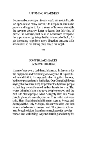 AFFIRMINGWEAKNESS
Because a baby accepts his own weakness so totally, Al-
lah appoints so many servants to keep him. But as he
grows and begins to feel a sense of his own strength,
the servants go away. Later he learns that this view of
himself is not true, that he is in need from everyone.
For a person recognizing that he is in need of help, Al-
lah is sending help from every direction. Anyone with
seriousness in his asking must reach his target.
***
DON'TBREAKHEARTS
ASSUMETHEBEST
Islam refuses every bad thing. Islam and Imân came for
the happiness and wellbeing of everyone. It is prohibi-
ted in real faith to harm people - harming their honour,
bodies or possessions is forbidden. Our Grandsheikh was
saying that we must keep respect for the hearts of people
so that they are not harmed in their hearts from us. The
worst thing in Islam is to give people sorrow, and the
best is to please people. Allah Almighty likes this. Make
people pleased as much you can. This is the best wor-
ship. Shah Naqshband said if a man went to Mecca and
destroyed the Holy Mosque, his sin would be less than
for onewho breaksaperson'sheart. Thisgivesexact va-
luesforrealreligion.Islamhassomuch careforpeople's
respect and well-being. Anyone harming another by his
 