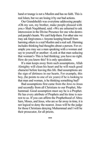 hand or tounge is not a Muslim and has no faith. This is
real Islam, but we are losing it by our bad actions.
Our Grandsheikh was everytime addressing people:
«Oh my son, my brother, make people pleased with
you.» Shah Naqshband, said: «We are ashamed to ask
intercession in the Divine Presence for one who destro-
yed people'shearts. We can'thelp them. For othersins we
may ask forgiveness.» Anyone keeping himself from
harming others is a real Muslim and a real sufi. Harming
includes thinking bad thoughts about a person. For ex-
ample you may see a man speaking with a woman and
say to yourself or another: «Look at that man seducing
that woman!» This is bad thinking; you have no right.
How do you know this? It is only speculation.
If a man keeps away from such assumptions, Allah
Almighty will clean his heart and he will reach good
character before leaving this life. Bad assumptions are
the sign of dirtiness in our hearts. For example, this
boy, (he points to one of six years) if he is looking to
that man and woman, is he thinking something bad?
Bad assumptions first came from the Jews to Jesus
and secondly from all Christians to our Prophet, Mu-
hammad. Good assumption must say he is a Prophet.
He has every attribute of Prophets and his time is nea-
rest to us. If you can affirm the Prophethood of Abra-
ham, Moses, and Jesus, who are so far away in time, it is
not logical to deny the nearest. Jesus will be the judge
for those Christians denying Muhammad and I will be
their prosecutor, for all priests.
***
 