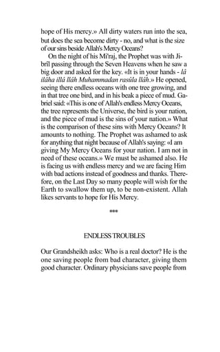 hope of His mercy.» All dirty waters run into the sea,
but does the sea become dirty - no, and what is the size
ofoursinsbesideAllah'sMercyOceans?
On the night of his Mi'raj, the Prophet was with Ji-
brîl passing through the Seven Heavens when he saw a
big door and asked for the key. «It is in your hands - lâ
ilâha illâ llâh Muhammadan rasûla llâh.» He opened,
seeing there endless oceans with one tree growing, and
in that tree one bird, and in his beak a piece of mud. Ga-
brielsaid:«ThisisoneofAllah'sendlessMercyOceans,
the tree represents the Universe, the bird is your nation,
and the piece of mud is the sins of your nation.» What
is the comparison of these sins with Mercy Oceans? It
amounts to nothing. The Prophet was ashamed to ask
for anything that night because of Allah's saying: «I am
giving My Mercy Oceans for your nation. I am not in
need of these oceans.» We must be ashamed also. He
is facing us with endless mercy and we are facing Him
with bad actions instead of goodness and thanks. There-
fore, on the Last Day so many people will wish for the
Earth to swallow them up, to be non-existent. Allah
likes servants to hope for His Mercy.
***
ENDLESSTROUBLES
Our Grandsheikh asks: Who is a real doctor? He is the
one saving people from bad character, giving them
good character. Ordinary physicians save people from
 
