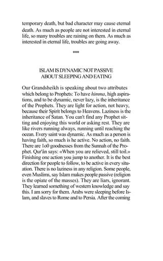 temporary death, but bad character may cause eternal
death. As much as people are not interested in eternal
life, so many troubles are raining on them. As much as
interested in eternal life, troubles are going away.
***
ISLAMISDYNAMICNOTPASSIVE
ABOUTSLEEPINGANDEATING
Our Grandsheikh is speaking about two attributes
which belong to Prophets: To have himma, high aspira-
tions, and to be dynamic, never lazy, is the inheritance
of the Prophets. They are light for action, not heavy,
because their Spirit belongs to Heavens. Laziness is the
inheritance of Satan. You can't find any Prophet sit-
ting and enjoying this world or asking rest. They are
like rivers running always, running until reaching the
ocean. Every saint was dynamic. As much as a person is
having faith, so much is he active. No action, no faith.
There are 1o0 goodnesses from the Sunnah of the Pro-
phet. Qur'ân says: «When you are relieved, still toil.»
Finishing one action you jump to another. It is the best
direction for people to follow, to be active in every situ-
ation. There is no laziness in any religion. Some people,
even Muslims, say Islam makes people passive (religion
is the opiate of the masses). They are liars, ignorant.
They learned something of western knowledge and say
this. I am sorry for them. Arabs were sleeping before Is-
lam, and slaves to Rome and to Persia. After the coming
 