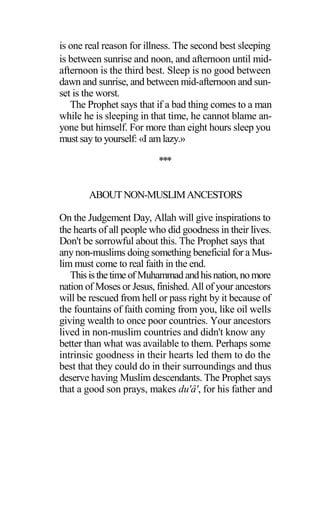is one real reason for illness. The second best sleeping
is between sunrise and noon, and afternoon until mid-
afternoon is the third best. Sleep is no good between
dawn and sunrise, and between mid-afternoon and sun-
set is the worst.
The Prophet says that if a bad thing comes to a man
while he is sleeping in that time, he cannot blame an-
yone but himself. For more than eight hours sleep you
must say to yourself: «I amlazy.»
***
ABOUTNON-MUSLIMANCESTORS
On the Judgement Day, Allah will give inspirations to
the hearts of all people who did goodness in their lives.
Don't be sorrowful about this. The Prophet says that
any non-muslims doing something beneficial for a Mus-
lim must come to real faith in the end.
Thisisthetime ofMuhammad andhisnation,nomore
nation of Moses or Jesus, finished. All of your ancestors
will be rescued from hell or pass right by it because of
the fountains of faith coming from you, like oil wells
giving wealth to once poor countries. Your ancestors
lived in non-muslim countries and didn't know any
better than what was available to them. Perhaps some
intrinsic goodness in their hearts led them to do the
best that they could do in their surroundings and thus
deserve having Muslim descendants. The Prophet says
that a good son prays, makes du'â', for his father and
 