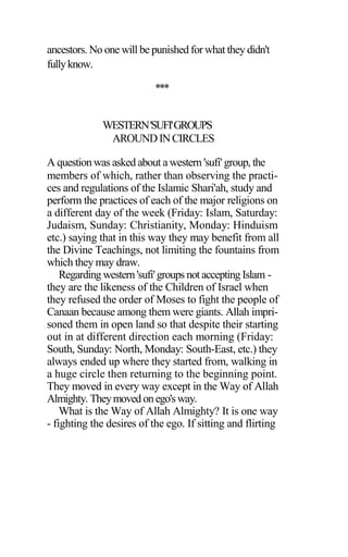 ancestors. No one will be punished for what they didn't
fullyknow.
***
WESTERN'SUFI'GROUPS
AROUNDINCIRCLES
A question was asked about a western 'sufi' group, the
members of which, rather than observing the practi-
ces and regulations of the Islamic Shari'ah, study and
perform the practices of each of the major religions on
a different day of the week (Friday: Islam, Saturday:
Judaism, Sunday: Christianity, Monday: Hinduism
etc.) saying that in this way they may benefit from all
the Divine Teachings, not limiting the fountains from
which they may draw.
Regarding western'sufi'groups not accepting Islam -
they are the likeness of the Children of Israel when
they refused the order of Moses to fight the people of
Canaan because among them were giants. Allah impri-
soned them in open land so that despite their starting
out in at different direction each morning (Friday:
South, Sunday: North, Monday: South-East, etc.) they
always ended up where they started from, walking in
a huge circle then returning to the beginning point.
They moved in every way except in the Way of Allah
Almighty. Theymoved onego'sway.
What is the Way of Allah Almighty? It is one way
- fighting the desires of the ego. If sitting and flirting
 
