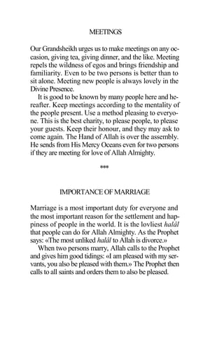 MEETINGS
Our Grandsheikh urges us to make meetings on any oc-
casion, giving tea, giving dinner, and the like. Meeting
repels the wildness of egos and brings friendship and
familiarity. Even to be two persons is better than to
sit alone. Meeting new people is always lovely in the
DivinePresence.
It is good to be known by many people here and he-
reafter. Keep meetings according to the mentality of
the people present. Use a method pleasing to everyo-
ne. This is the best charity, to please people, to please
your guests. Keep their honour, and they may ask to
come again. The Hand of Allah is over the assembly.
He sends from His Mercy Oceans even for two persons
if they are meeting for love of Allah Almighty.
***
IMPORTANCEOFMARRIAGE
Marriage is a most important duty for everyone and
the most important reason for the settlement and hap-
piness of people in the world. It is the lovliest halâl
that people can do for Allah Almighty. As the Prophet
says: «The most unliked halâl to Allah is divorce.»
When two persons marry, Allah calls to the Prophet
and gives him good tidings: «I am pleased with my ser-
vants, you also be pleased with them.» The Prophet then
calls to all saints and orders them to also be pleased.
 