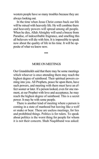 western people have so many troubles because they are
always looking out.
In the time when Jesus Christ comes back our life
will be mixed with heavenly life. He will combine them
and heavenly powers will spread among all people.
When he dies, Allah Almighty will send a breeze from
Paradise, of indescribable fragrance, and smelling this
all believers will die with him. It is impossible to speak
now about the quality of life in his time. It will be op-
posite of what we know now.
***
MOREONMEETINGS
Our Grandsheikh said that there may be some meetings
which whoever is once attending them may reach the
highest degree of sainthood. Their spiritual powers co-
ming into you. All Prophets, peace be upon them, have
such powers, and meeting with them must have an ef-
fect sooner or later. If a person looked, even for one mo-
ment, at our Prophet with love and acceptance, he may
reach the highest degree of sainthood. This is a secret
power. It may be with some people.
There is another kind of meeting where a person is
coming in a state of manhood but leaving like a wolf
or snake or bear. These are useless meetings, for lies
and prohibited things. Politics is for rulers. To speak
about politics is the worst thing for people for whom
it is not their concern. Shah Naqshband was asked:
 