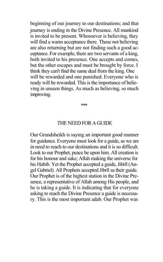 beginning of our journey to our destinations; and that
journey is ending in the Divine Presence. All mankind
is invited to be present. Whosoever is believing, they
will find a warm acceptance there. Those not believing
are also returning but are not finding such a good ac-
ceptance. For example, there are two servants of a king,
both invited to his presence. One accepts and comes,
but the other escapes and must be brought by force. I
think they can't find the same deal from the king. One
will be rewarded and one punished. Everyone who is
ready will be rewarded. This is the importance of belie-
ving in unseen things. As much as believing, so much
improving.
***
THENEED FORAGUIDE
Our Grandsheikh is saying an important good manner
for guidance. Everyone must look for a guide, as we are
in need to reach to our destinations and it is so difficult.
Look to our Prophet, peace be upon him. All creation is
for his honour and sake; Allah making the universe for
his Habib. Yet the Prophet accepted a guide, Jibrîl (An-
gel Gabriel). All Prophets accepted Jibrîl as their guide.
Our Prophet is of the highest station in the Divine Pre-
sence, a representative of Allah among His people, and
he is taking a guide. It is indicating that for everyone
asking to reach the Divine Presence a guide is necessa-
ry. This is the most important adab. Our Prophet was
 