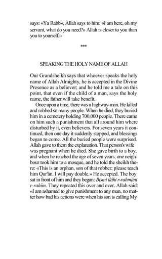 says: «Ya Rabb», Allah says to him: «I am here, oh my
servant, what do you need?» Allah is closer to you than
you toyourself.»
***
SPEAKINGTHEHOLYNAMEOFALLAH
Our Grandsheikh says that whoever speaks the holy
name of Allah Almighty, he is accepted in the Divine
Presence as a believer; and he told me a tale on this
point, that even if the child of a man, says the holy
name, the father will take benefit.
Onceuponatime, therewasahighway-man.Hekilled
and robbed so many people. When he died, they buried
him in a cemetery holding 700,000 people. There came
on him such a punishment that all around him where
disturbed by it, even believers. For seven years it con-
tinued, then one day it suddenly stopped, and blessings
began to come. All the buried people were surprised.
Allah gave to them the explanation. That person's wife
was pregnant when he died. She gave birth to a boy,
and when he reached the age of seven years, one neigh-
bour took him to a mosque, and he told the sheikh the-
re: «This is an orphan, son of that robber; please teach
him Qur'ân. I will pay double.» He accepted. The boy
sat in front of him and theybegan: Bismi llâhi r-rahmâni
r-rahîm. They repeated this over and over. Allah said:
«I am ashamed to give punishment to any man, no mat-
ter how bad his actions were when his son is calling My
 