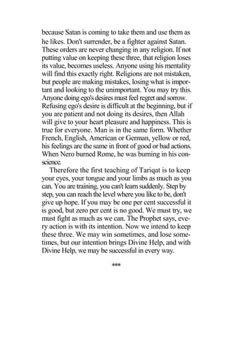 because Satan is coming to take them and use them as
he likes. Don't surrender, be a fighter against Satan.
These orders are never changing in any religion. If not
putting value on keeping these three, that religion loses
its value, becomes useless. Anyone using his mentality
will find this exactly right. Religions are not mistaken,
but people are making mistakes, losing what is impor-
tant and looking to the unimportant. You may try this.
Anyone doingego'sdesiresmust feelregret andsorrow.
Refusing ego's desire is difficult at the beginning, but if
you are patient and not doing its desires, then Allah
will give to your heart pleasure and happiness. This is
true for everyone. Man is in the same form. Whether
French, English, American or German, yellow or red,
his feelings are the same in front of good or bad actions.
When Nero burned Rome, he was burning in his con-
science.
Therefore the first teaching of Tariqat is to keep
your eyes, your tongue and your limbs as much as you
can. You are training, you can't learn suddenly. Step by
step, you can reach the level where you like to be, don't
give up hope. If you may be one per cent successful it
is good, but zero per cent is no good. We must try, we
must fight as much as we can. The Prophet says, eve-
ry action is with its intention. Now we intend to keep
these three. We may win sometimes, and lose some-
times, but our intention brings Divine Help, and with
Divine Help, we may be successful in every way.
***
 