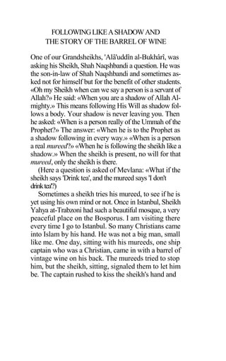 FOLLOWINGLIKEASHADOWAND
THE STORY OF THE BARREL OF WINE
One of our Grandsheikhs, 'Alâ'uddîn al-Bukhârî, was
asking his Sheikh, Shah Naqshbandi a question. He was
the son-in-law of Shah Naqshbandi and sometimes as-
ked not for himself but for the benefit of other students.
«Oh my Sheikh when can we say a person is a servant of
Allah?» He said: «When you are a shadow of Allah Al-
mighty.» This means following His Will as shadow fol-
lows a body. Your shadow is never leaving you. Then
he asked: «When is a person really of the Ummah of the
Prophet?» The answer: «When he is to the Prophet as
a shadow following in every way.» «When is a person
a real mureed?» «When he is following the sheikh like a
shadow.» When the sheikh is present, no will for that
mureed, only the sheikh is there.
(Here a question is asked of Mevlana: «What if the
sheikh says 'Drink tea', and the mureed says 'I don't
drinktea'?)
Sometimes a sheikh tries his mureed, to see if he is
yet using his own mind or not. Once in Istanbul, Sheikh
Yahya at-Trabzoni had such a beautiful mosque, a very
peaceful place on the Bosporus. I am visiting there
every time I go to Istanbul. So many Christians came
into Islam by his hand. He was not a big man, small
like me. One day, sitting with his mureeds, one ship
captain who was a Christian, came in with a barrel of
vintage wine on his back. The mureeds tried to stop
him, but the sheikh, sitting, signaled them to let him
be. The captain rushed to kiss the sheikh's hand and
 