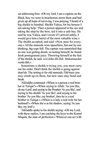 sat addressing him: «Oh my lord, I am a captain on the
Black Sea; we were in treacherous storm there and had
given up all hope of surviving. I was praying, 'I heard of a
big sheikh in Istanbul, Sheikh Yahya, for his honour I
am asking help.' Then a person appeared in the sea and
taking the ship by the bow, led it into a safe bay. He
said he was Yahya, and I swore if I arrived safely, I
would give him a barrel of the most valuable wine.»
The sheikh accepted, and said: «Now pour for every-
one.» All the mureeds were speechless, but one by one
drinking, big cups full. The captain was astonished that
no one was getting drunk, so tasting himself, he found
fresh pomegranate juice. Throwing himself at the feet
of the sheikh, he said. «Lâ ilâha illâ llâh. Muhammadun
rasûlallâh.»
Sometimes a sheikh is trying you, you must carry
out his order. Don't think the sheikh is going against
shari'ah. The testing is for old mureeds. Old trees you
may climb up on them, but new ones may bend and
break.
'Alâ'uddîn continued: «When is a person a real brot-
her in Tariqat?» «When saying to Allah: 'As you like,
oh my Lord', and saying to the Prophet 'Asyou like', and
saying to his sheikh 'As you like', and saying to his
brother 'As you like, my brother', then he is a real
brother in Tariqat.» «When is a lady a real wife for her
husband?» «When she is as his shadow, saying 'As you
like, my lord'.»
'Alâ'uddîn spoke to his sheikh saying: «Oh my Lord,
with these replies, I am catching the keys to the Kamal
Maqam, the state of perfection.» Whoever can act with
 
