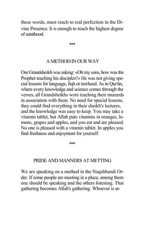 these words, must reach to real perfection in the Di-
vine Presence. It is enough to reach the highest degree
of sainthood.
***
AMETHODINOURWAY
OurGrandsheikhwas asking: «Oh my sons,how was the
Prophet teaching his disciples?» He was not giving spe-
cial lessons for language, fiqh or tawheed. As in Qur'ân,
where every knowledge and science comes through the
verses, all Grandsheikhs were teaching their mureeds
in association with them. No need for special lessons,
they could find everything in their sheikh's lectures,
and the knowledge was easy to keep. You may take a
vitamin tablet, but Allah puts vitamins in oranges, le-
mons, grapes and apples, and you eat and are pleased.
No one is pleased with a vitamin tablet. In apples you
find freshness and enjoyment for yourself.
***
PRIDE AND MANNERS AT METTING
We are speaking on a method in the Naqshbandi Or-
der. If some people are meeting in a place, among them
one should be speaking and the others listening. That
gathering becomes Allah's gathering. Whoever is at-
 