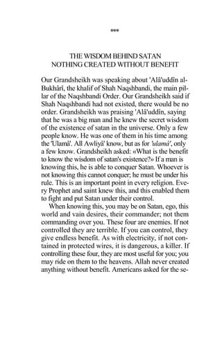 ***
THEWISDOMBEHINDSATAN
NOTHING CREATED WITHOUT BENEFIT
Our Grandsheikh was speaking about 'Alâ'uddîn al-
Bukhârî, the khalif of Shah Naqshbandi, the main pil-
lar of the Naqshbandi Order. Our Grandsheikh said if
Shah Naqshbandi had not existed, there would be no
order. Grandsheikh was praising 'Alâ'uddîn, saying
that he was a big man and he knew the secret wisdom
of the existence of satan in the universe. Only a few
people know. He was one of them in his time among
the 'Ulamâ'. All Awliyâ' know, but as for 'ulamâ', only
a few know. Grandsheikh asked: «What is the benefit
to know the wisdom of satan's existence?» If a man is
knowing this, he is able to conquer Satan. Whoever is
not knowing this cannot conquer; he must be under his
rule. This is an important point in every religion. Eve-
ry Prophet and saint knew this, and this enabled them
to fight and put Satan under their control.
When knowing this, you may be on Satan, ego, this
world and vain desires, their commander; not them
commanding over you. These four are enemies. If not
controlled they are terrible. If you can control, they
give endless benefit. As with electricity, if not con-
tained in protected wires, it is dangerous, a killer. If
controlling these four, they are most useful for you; you
may ride on them to the heavens. Allah never created
anything without benefit. Americans asked for the se-
 