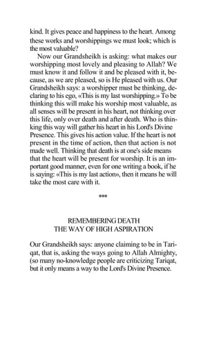 kind. It gives peace and happiness to the heart. Among
these works and worshippings we must look; which is
the most valuable?
Now our Grandsheikh is asking: what makes our
worshipping most lovely and pleasing to Allah? We
must know it and follow it and be pleased with it, be-
cause, as we are pleased, so is He pleased with us. Our
Grandsheikh says: a worshipper must be thinking, de-
claring to his ego, «This is my last worshipping.» To be
thinking this will make his worship most valuable, as
all senses will be present in his heart, not thinking over
this life, only over death and after death. Who is thin-
king this way will gather his heart in his Lord's Divine
Presence. This gives his action value. If the heart is not
present in the time of action, then that action is not
made well. Thinking that death is at one's side means
that the heart will be present for worship. It is an im-
portant good manner, even for one writing a book, if he
is saying: «This is my last action», then it means he will
take the most care with it.
***
REMEMBERINGDEATH
THE WAY OF HIGH ASPIRATION
Our Grandsheikh says: anyone claiming to be in Tari-
qat, that is, asking the ways going to Allah Almighty,
(so many no-knowledge people are criticizing Tariqat,
but it only means a way to the Lord's Divine Presence.
 