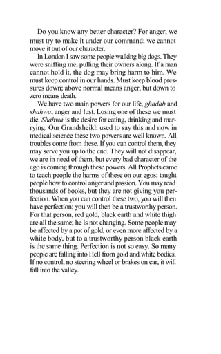 Do you know any better character? For anger, we
must try to make it under our command; we cannot
move it out of our character.
In London I saw some people walking big dogs. They
were sniffing me, pulling their owners along. If a man
cannot hold it, the dog may bring harm to him. We
must keep control in our hands. Must keep blood pres-
sures down; above normal means anger, but down to
zero means death.
We have two main powers for our life, ghadab and
shahwa, anger and lust. Losing one of these we must
die. Shahwa is the desire for eating, drinking and mar-
rying. Our Grandsheikh used to say this and now in
medical science these two powers are well known. All
troubles come from these. If you can control them, they
may serve you up to the end. They will not disappear,
we are in need of them, but every bad character of the
ego is coming through these powers. All Prophets came
to teach people the harms of these on our egos; taught
people how to control anger and passion. You may read
thousands of books, but they are not giving you per-
fection. When you can control these two, you will then
have perfection; you will then be a trustworthy person.
For that person, red gold, black earth and white thigh
are all the same; he is not changing. Some people may
be affected by a pot of gold, or even more affected by a
white body, but to a trustworthy person black earth
is the same thing. Perfection is not so easy. So many
people are falling into Hell from gold and white bodies.
If no control, no steering wheel or brakes on car, it will
fall into the valley.
 