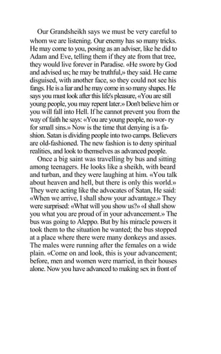 Our Grandsheikh says we must be very careful to
whom we are listening. Our enemy has so many tricks.
He may come to you, posing as an adviser, like he did to
Adam and Eve, telling them if they ate from that tree,
they would live forever in Paradise. «He swore by God
and advised us; he may be truthful,» they said. He came
disguised, with another face, so they could not see his
fangs.Heisaliarandhemaycomeinsomanyshapes.He
says you mustlookafterthislife'spleasure,«Youarestill
young people, you may repentlater.»Don'tbelievehim or
you will fall into Hell. If he cannot prevent you from the
wayoffaith he says: «You areyoung people,nowor- ry
for small sins.» Now is the time that denying is a fa-
shion. Satan is dividing people into two camps. Believers
are old-fashioned. The new fashion is to deny spiritual
realities, and look to themselves as advanced people.
Once a big saint was travelling by bus and sitting
among teenagers. He looks like a sheikh, with beard
and turban, and they were laughing at him. «You talk
about heaven and hell, but there is only this world.»
They were acting like the advocates of Satan, He said:
«When we arrive, I shall show your advantage.» They
were surprised: «What will you show us?» «I shall show
you what you are proud of in your advancement.» The
bus was going to Aleppo. But by his miracle powers it
took them to the situation he wanted; the bus stopped
at a place where there were many donkeys and asses.
The males were running after the females on a wide
plain. «Come on and look, this is your advancement;
before, men and women were married, in their houses
alone. Now you have advanced to making sex in front of
 