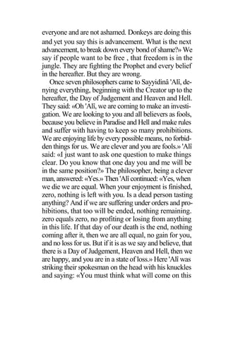 everyone and are not ashamed. Donkeys are doing this
and yet you say this is advancement. What is the next
advancement, to break down every bond of shame?» We
say if people want to be free ‚ that freedom is in the
jungle. They are fighting the Prophet and every belief
in the hereafter. But they are wrong.
Once seven philosophers came to Sayyidinâ 'Alî, de-
nying everything, beginning with the Creator up to the
hereafter, the Day of Judgement and Heaven and Hell.
They said: «Oh 'Alî, we are coming to make an investi-
gation. We are looking to you and all believers as fools,
because you believe in Paradise and Hell and make rules
and suffer with having to keep so many prohibitions.
We are enjoying life byeverypossible means, no forbid-
den things for us. We are clever and you are fools.» 'Alî
said: «I just want to ask one question to make things
clear. Do you know that one day you and me will be
in the same position?» The philosopher, being a clever
man, answered:«Yes.» Then 'Alî continued:«Yes, when
we die we are equal. When your enjoyment is finished,
zero, nothing is left with you. Is a dead person tasting
anything? And if we are suffering under orders and pro-
hibitions, that too will be ended, nothing remaining.
zero equals zero, no profiting or losing from anything
in this life. If that day of our death is the end, nothing
coming after it, then we are all equal, no gain for you,
and no loss for us. But if it is as we say and believe, that
there is a Day of Judgement, Heaven and Hell, then we
are happy, and you are in a state of loss.» Here 'Alî was
striking their spokesman on the head with his knuckles
and saying: «You must think what will come on this
 