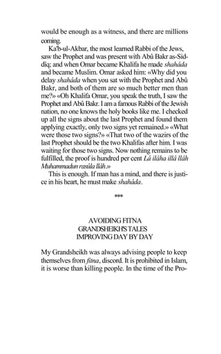 would be enough as a witness, and there are millions
coming.
Ka'b-ul-Akbar, the most learned Rabbi of the Jews,
saw the Prophet and was present with Abû Bakr as-Sid-
dîq; and when Omar became Khalifa he made shahâda
and became Muslim. Omar asked him: «Why did you
delay shahâda when you sat with the Prophet and Abû
Bakr, and both of them are so much better men than
me?» «Oh Khalifa Omar, you speak the truth, I saw the
ProphetandAbûBakr.IamafamousRabbioftheJewish
nation, no one knows the holy books like me. I checked
up all the signs about the last Prophet and found them
applying exactly, only two signs yet remained.» «What
were those two signs?» «That two of the wazirs of the
last Prophet should be the two Khalifas after him. I was
waiting for those two signs. Now nothing remains to be
fulfilled, the proof is hundred per cent Lâ ilâha illâ llâh
Muhammadunrasûlallâh.»
This is enough. If man has a mind, and there is justi-
ce in his heart, he must make shahâda.
***
AVOIDINGFITNA
GRANDSHEIKH'STALES
IMPROVINGDAYBYDAY
My Grandsheikh was always advising people to keep
themselves from fitna, discord. It is prohibited in Islam,
it is worse than killing people. In the time of the Pro-
 