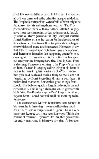 phet, late one night he ordered Bilal to call the people,
all of them came and gathered in the mosque in Medina.
The Prophet's companions were afraid of what might be
the reason for his calling them together. The Pro-
phet addressed them. «Oh my Sahâba, Allah Almighty
gave me a very important order, so important, I quick-
ly want to inform you about it. My Lord just sent the
Angel Jibrîl to tell me the reason for the destruction of
this nation in future times. It is: to speak about a happe-
ning which took place two hours ago.» He means to say
that if there is any disputing between you and a person,
and then some time after that happening you refer to it,
causing him to remember, it is like a fire that has gone
out and your are bringing new fire. That is fitna. Fitna
is sleeping; if anyone is waking it, the Prophet's curse is
on him. If a man is keeping a dirty thing in his heart, it
means he is making his heart a toilet. «You remem-
ber, you said such and such a thing to me, I am not
forgetting it.» Don't keep dirty things in your heart, it
makes bad character. Remember good things from
people. The believer quickly forgets badness; he cannot
remember it. This is high character which grows with
high faith. The Prophet says: «Don't keep a bad thing
in your heart. I could not wait until the morning to in-
formyou.»
The character of a Mu'min is that there is no badness in
his heart; he is throwing it away and keeping good-
ness. There is no revenge in real religion. This is a very
important lecture; you must keep it always. This is the
honour of mankind. If you are like this, then you are ne-
ver angry at anyone. In Islam we say, that if a believer
 