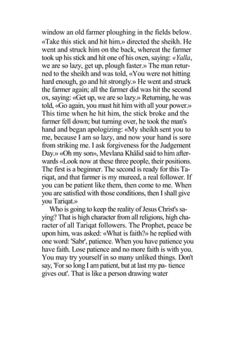 window an old farmer ploughing in the fields below.
«Take this stick and hit him.» directed the sheikh. He
went and struck him on the back, whereat the farmer
took up his stick and hit one of his oxen, saying: «Yalla,
we are so lazy, get up, plough faster.» The man retur-
ned to the sheikh and was told, «You were not hitting
hard enough, go and hit strongly.» He went and struck
the farmer again; all the farmer did was hit the second
ox, saying: «Get up, we are so lazy.» Returning, he was
told, «Go again, you must hit him with all your power.»
This time when he hit him, the stick broke and the
farmer fell down; but turning over, he took the man's
hand and began apologizing: «My sheikh sent you to
me, because I am so lazy, and now your hand is sore
from striking me. I ask forgiveness for the Judgement
Day.» «Oh my son», Mevlana Khâlid said to him after-
wards «Look now at these three people, their positions.
The first is a beginner. The second is ready for this Ta-
riqat, and that farmer is my mureed, a real follower. If
you can be patient like them, then come to me. When
you are satisfied with those conditions, then I shall give
you Tariqat.»
Who is going to keep the reality of Jesus Christ's sa-
ying? That is high character from all religions, high cha-
racter of all Tariqat followers. The Prophet, peace be
upon him, was asked: «What is faith?» he replied with
one word: 'Sabr', patience. When you have patience you
have faith. Lose patience and no more faith is with you.
You may try yourself in so many unliked things. Don't
say, 'For so long I am patient, but at last my pa- tience
gives out'. That is like a person drawing water
 