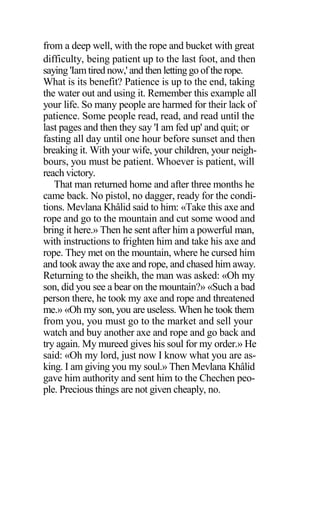 from a deep well, with the rope and bucket with great
difficulty, being patient up to the last foot, and then
saying 'Iamtired now,' and then letting go of the rope.
What is its benefit? Patience is up to the end, taking
the water out and using it. Remember this example all
your life. So many people are harmed for their lack of
patience. Some people read, read, and read until the
last pages and then they say 'I am fed up' and quit; or
fasting all day until one hour before sunset and then
breaking it. With your wife, your children, your neigh-
bours, you must be patient. Whoever is patient, will
reach victory.
That man returned home and after three months he
came back. No pistol, no dagger, ready for the condi-
tions. Mevlana Khâlid said to him: «Take this axe and
rope and go to the mountain and cut some wood and
bring it here.» Then he sent after him a powerful man,
with instructions to frighten him and take his axe and
rope. They met on the mountain, where he cursed him
and took away the axe and rope, and chased him away.
Returning to the sheikh, the man was asked: «Oh my
son, did you see a bear on the mountain?» «Such a bad
person there, he took my axe and rope and threatened
me.» «Oh my son, you are useless. When he took them
from you, you must go to the market and sell your
watch and buy another axe and rope and go back and
try again. My mureed gives his soul for my order.» He
said: «Oh my lord, just now I know what you are as-
king. I am giving you my soul.» Then Mevlana Khâlid
gave him authority and sent him to the Chechen peo-
ple. Precious things are not given cheaply, no.
 