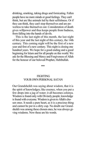 drinking, smoking, taking drugs and fornicating. Fallen
peoplehave no more minds or good feelings.Theycan't
think, but are like animals led by their selfishness. Or if
they can think, they can't stop themselves and are po-
werless to take themselves out. Consideration of death
gives willpower and thus keeps people from badness,
from falling into the hands of devils.
This is the last night of this month, the last night
of this year and the last night of this century, the 14th
century. This coming night will be the first of a new
year and first of a new century. This night is closing one
hundred years. We hope for a good ending and a good
beginning for Islam and for all people on this world. We
ask for the Blessing and Mercyand Forgiveness of Allah
for the honour of our beloved Prophet, Habibullah.
***
FIGHTING
YOUROWNPERSONALSATAN
Our Grandsheikh was saying about wisdom, that it is
the spirit of knowledges; like essence, when you put a
few drops into a jug of water; it all becomes colonya.
Wisdom is found onlywith Divinelypeople; knowledge
isfoundwitheveryone.WisdomisgiventoAllah'scho-
sen ones. It needs a pure heart, as it is a precious thing
and cannot be put in a dirty cup. No doubt our Grand-
sheikh was among these chosen ones, he was always gi-
ving wisdoms. Now these are his words.
 