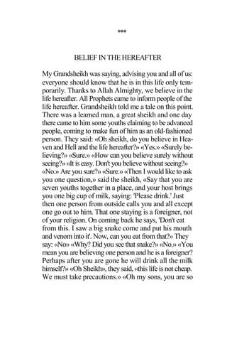 ***
BELIEF IN THEHEREAFTER
My Grandsheikh was saying, advising you and all of us:
everyone should know that he is in this life only tem-
porarily. Thanks to Allah Almighty, we believe in the
life hereafter. All Prophets came to inform people of the
life hereafter. Grandsheikh told me a tale on this point.
There was a learned man, a great sheikh and one day
there came to him some youths claiming to be advanced
people, coming to make fun of him as an old-fashioned
person. They said: «Oh sheikh, do you believe in Hea-
ven and Hell and the life hereafter?» «Yes.» «Surely be-
lieving?» «Sure.» «How can you believe surely without
seeing?»«It is easy. Don't you believewithoutseeing?»
«No.» Are you sure?» «Sure.» «Then I would like to ask
you one question,» said the sheikh, «Say that you are
seven youths together in a place, and your host brings
you one big cup of milk, saying: 'Please drink.' Just
then one person from outside calls you and all except
one go out to him. That one staying is a foreigner, not
of your religion. On coming back he says, 'Don't eat
from this. I saw a big snake come and put his mouth
and venom into it'. Now, can you eat from that?» They
say: «No» «Why? Did you see that snake?» «No.» «You
mean you are believing one person and he is a foreigner?
Perhaps after you are gone he will drink all the milk
himself?» «Oh Sheikh», theysaid, «this life is not cheap.
We must take precautions.» «Oh my sons, you are so
 