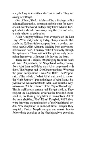 ready belong to a sheikh and a Tariqat order. They are
askingnew Baiyat.
One of them, Sheikh Salah-ud-Dîn, is finding conflict
in himself about this. We must make it clear for every-
one all over the world, so they may know what is Tari-
qat, what is sheikh, how many may there be and what
is their relation to each other.
Allah Almighty will ask from everyone on the Last
Day: «What did you bring today, oh my servant? Did
you bring Qalb us-Saleem, a pure heart, a golden, pre-
cious heart?» Allah Almighty is asking from everyone to
have a clean heart. You may make it pure only through
Tariqat orders. Those without Tariqat are only occu-
pying themselves with outer life, leaving the heart.
There are 41 Tariqats, 40 springing from the heart
of Imam 'Alî, and one, the Naqshbandi order, coming
from Abû Bakr as-Siddîq, may Allah be pleased with
them. The Prophet had 124,000 companions. Who was
the grand companion? It was Abû Bakr. The Prophet
said: «The whole of what Allah entrusted to me on
the Night Journey I put in the heart of Abû Bakr.» Sa-
yyidinâ 'Alî was connected to Abû Bakr in such a way
as to make 'Alî the entrance of the City of Knowledge.
This is well known among real Tariqat sheikhs. They
respect the Naqshbandi order as the first one. Real
sheikhs, not those giving titles to themselves. All of
the great sheikhs, Jilânî, Rûmî, Darqâwî, Rifâ'î, they
were knowing the real station of the Naqshbandi or-
der. Now if a person is in one of these Tariqats, they
may take Tariqat Naqshbandiyya and remain free to
follow those exercises or the Naqshbandiyya exercises.
 