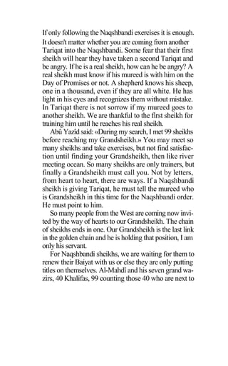 If only following the Naqshbandi exercises it is enough.
It doesn't matter whether you are coming from another
Tariqat into the Naqshbandi. Some fear that their first
sheikh will hear they have taken a second Tariqat and
be angry. If he is a real sheikh, how can he be angry? A
real sheikh must know if his mureed is with him on the
Day of Promises or not. A shepherd knows his sheep,
one in a thousand, even if they are all white. He has
light in his eyes and recognizes them without mistake.
In Tariqat there is not sorrow if my mureed goes to
another sheikh. We are thankful to the first sheikh for
training him until he reaches his real sheikh.
Abû Yazîd said: «During my search, I met 99 sheikhs
before reaching my Grandsheikh.» You may meet so
many sheikhs and take exercises, but not find satisfac-
tion until finding your Grandsheikh, then like river
meeting ocean. So many sheikhs are only trainers, but
finally a Grandsheikh must call you. Not by letters,
from heart to heart, there are ways. If a Naqshbandi
sheikh is giving Tariqat, he must tell the mureed who
is Grandsheikh in this time for the Naqshbandi order.
He must point to him.
So many people from the West are coming now invi-
ted by the way of hearts to our Grandsheikh. The chain
of sheikhs ends in one. Our Grandsheikh is the last link
in the golden chain and he is holding that position, I am
only his servant.
For Naqshbandi sheikhs, we are waiting for them to
renew their Baiyat with us or else they are only putting
titles on themselves. Al-Mahdî and his seven grand wa-
zirs, 40 Khalifas, 99 counting those 40 who are next to
 