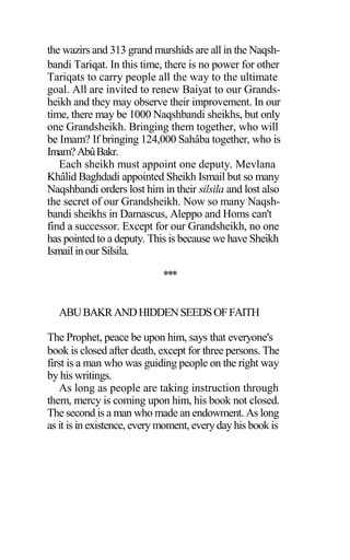 the wazirs and 313 grand murshids are all in the Naqsh-
bandi Tariqat. In this time, there is no power for other
Tariqats to carry people all the way to the ultimate
goal. All are invited to renew Baiyat to our Grands-
heikh and they may observe their improvement. In our
time, there may be 1000 Naqshbandi sheikhs, but only
one Grandsheikh. Bringing them together, who will
be Imam? If bringing 124,000 Sahâba together, who is
Imam?AbûBakr.
Each sheikh must appoint one deputy. Mevlana
Khâlid Baghdadi appointed Sheikh Ismail but so many
Naqshbandi orders lost him in their silsila and lost also
the secret of our Grandsheikh. Now so many Naqsh-
bandi sheikhs in Damascus, Aleppo and Homs can't
find a successor. Except for our Grandsheikh, no one
has pointed to a deputy. This is because we have Sheikh
Ismail in our Silsila.
***
ABUBAKRANDHIDDENSEEDSOFFAITH
The Prophet, peace be upon him, says that everyone's
book is closed after death, except for three persons. The
first is a man who was guiding people on the right way
by his writings.
As long as people are taking instruction through
them, mercy is coming upon him, his book not closed.
The second is a man who made an endowment. As long
as it is in existence, every moment, everyday his book is
 
