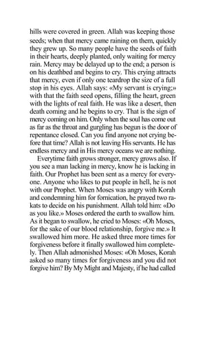 hills were covered in green. Allah was keeping those
seeds; when that mercy came raining on them, quickly
they grew up. So many people have the seeds of faith
in their hearts, deeply planted, only waiting for mercy
rain. Mercy may be delayed up to the end; a person is
on his deathbed and begins to cry. This crying attracts
that mercy, even if only one teardrop the size of a full
stop in his eyes. Allah says: «My servant is crying;»
with that the faith seed opens, filling the heart, green
with the lights of real faith. He was like a desert, then
death coming and he begins to cry. That is the sign of
mercy coming on him. Only when the soul has come out
as far as the throat and gurgling has begun is the door of
repentance closed. Can you find anyone not crying be-
fore that time? Allah is not leaving His servants. He has
endless mercy and in His mercy oceans we are nothing.
Everytime faith grows stronger, mercy grows also. If
you see a man lacking in mercy, know he is lacking in
faith. Our Prophet has been sent as a mercy for every-
one. Anyone who likes to put people in hell, he is not
with our Prophet. When Moses was angry with Korah
and condemning him for fornication, he prayed two ra-
kats to decide on his punishment. Allah told him: «Do
as you like.» Moses ordered the earth to swallow him.
As it began to swallow, he cried to Moses: «Oh Moses,
for the sake of our blood relationship, forgive me.» It
swallowed him more. He asked three more times for
forgiveness before it finally swallowed him complete-
ly. Then Allah admonished Moses: «Oh Moses, Korah
asked so many times for forgiveness and you did not
forgive him? By My Might and Majesty, if he had called
 