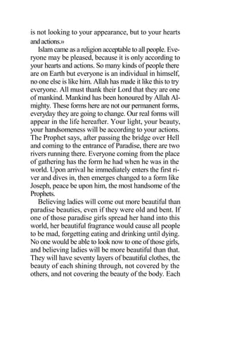 is not looking to your appearance, but to your hearts
andactions.»
Islam came as a religion acceptable to all people. Eve-
ryone may be pleased, because it is only according to
your hearts and actions. So many kinds of people there
are on Earth but everyone is an individual in himself,
no one else is like him. Allah has made it like this to try
everyone. All must thank their Lord that they are one
of mankind. Mankind has been honoured by Allah Al-
mighty. These forms here are not our permanent forms,
everyday they are going to change. Our real forms will
appear in the life hereafter. Your light, your beauty,
your handsomeness will be according to your actions.
The Prophet says, after passing the bridge over Hell
and coming to the entrance of Paradise, there are two
rivers running there. Everyone coming from the place
of gathering has the form he had when he was in the
world. Upon arrival he immediately enters the first ri-
ver and dives in, then emerges changed to a form like
Joseph, peace be upon him, the most handsome of the
Prophets.
Believing ladies will come out more beautiful than
paradise beauties, even if they were old and bent. If
one of those paradise girls spread her hand into this
world, her beautiful fragrance would cause all people
to be mad, forgetting eating and drinking until dying.
No one would be able to look now to one of those girls,
and believing ladies will be more beautiful than that.
They will have seventy layers of beautiful clothes, the
beauty of each shining through, not covered by the
others, and not covering the beauty of the body. Each
 