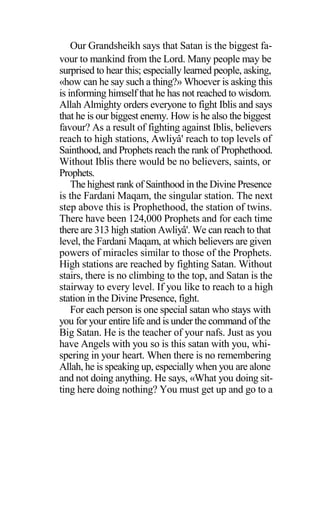 Our Grandsheikh says that Satan is the biggest fa-
vour to mankind from the Lord. Many people may be
surprised to hear this; especially learned people, asking,
«how can he say such a thing?» Whoever is asking this
is informing himself that he has not reached to wisdom.
Allah Almighty orders everyone to fight Iblis and says
that he is our biggest enemy. How is he also the biggest
favour? As a result of fighting against Iblis, believers
reach to high stations, Awliyâ' reach to top levels of
Sainthood, and Prophets reach the rank of Prophethood.
Without Iblis there would be no believers, saints, or
Prophets.
The highest rank of Sainthood in the Divine Presence
is the Fardani Maqam, the singular station. The next
step above this is Prophethood, the station of twins.
There have been 124,000 Prophets and for each time
there are 313 high station Awliyâ'. We can reach to that
level, the Fardani Maqam, at which believers are given
powers of miracles similar to those of the Prophets.
High stations are reached by fighting Satan. Without
stairs, there is no climbing to the top, and Satan is the
stairway to every level. If you like to reach to a high
station in the Divine Presence, fight.
For each person is one special satan who stays with
you for your entire life and is under the command of the
Big Satan. He is the teacher of your nafs. Just as you
have Angels with you so is this satan with you, whi-
spering in your heart. When there is no remembering
Allah, he is speaking up, especially when you are alone
and not doing anything. He says, «What you doing sit-
ting here doing nothing? You must get up and go to a
 