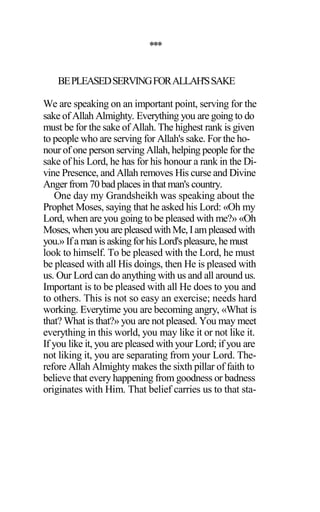 ***
BEPLEASEDSERVINGFORALLAH'SSAKE
We are speaking on an important point, serving for the
sake of Allah Almighty. Everything you are going to do
must be for the sake of Allah. The highest rank is given
to people who are serving for Allah's sake. For the ho-
nour of one person serving Allah, helping people for the
sake of his Lord, he has for his honour a rank in the Di-
vine Presence, and Allah removes His curse and Divine
Anger from 70 bad places in that man's country.
One day my Grandsheikh was speaking about the
Prophet Moses, saying that he asked his Lord: «Oh my
Lord, when are you going to be pleased with me?» «Oh
Moses, when you arepleased withMe,Iampleased with
you.» Ifa man is askingforhis Lord'spleasure,he must
look to himself. To be pleased with the Lord, he must
be pleased with all His doings, then He is pleased with
us. Our Lord can do anything with us and all around us.
Important is to be pleased with all He does to you and
to others. This is not so easy an exercise; needs hard
working. Everytime you are becoming angry, «What is
that? What is that?» you are not pleased. You may meet
everything in this world, you may like it or not like it.
If you like it, you are pleased with your Lord; if you are
not liking it, you are separating from your Lord. The-
refore Allah Almighty makes the sixth pillar of faith to
believe that every happening from goodness or badness
originates with Him. That belief carries us to that sta-
 