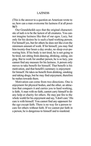 LAZINESS
(This is the answer to a question an American wrote to
us; how can a man overcome his laziness if at all possi-
ble?)
Our Grandsheikh says that the original characteri-
stic of nafs is to be the laziest of all creatures. You can-
not imagine laziness like that of our egos. Lazy, but
only for his desires he is such a hard working person.
For himself yes, but for others he does not like even the
minimum amount of work. If for himself, you may find
him twenty-four hours a day awake, no sleep over-po-
wering him. If his body is not tired, he is not going to
be tired, not sitting from dancing, drinking, eating, sin-
ging. But to work for another person, he is so lazy, you
cannot find any measure for his laziness. A person only
moves to take benefit for himself. That benefit is his
motivation, and that benefit's summary is enjoyment
for himself. He takes no benefit from drinking, smoking
and taking drugs, but he may find enjoyment, therefore
he rushes towards them.
Motivation can come from two directions. One is
enjoyment for physical bodies, and the other, an attrac-
tion that conquers it and carries you to hard working,
is faith. A man with no faith, cannot carry himself to do
any help or charity for others. He may put fire to the
whole world for his enjoyment and say, 'I don't care.' His
care is with himself. You cannot find any opponent for
the ego except faith. There is no way for a person to
care for others without faith. If we cannot put faith in
a person, he is dangerous to himself and to mankind.
 