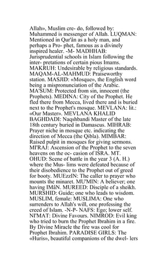 Allah», Muslim cre- do, followed by:
Muhammed is messenger of Allah. LUQMAN:
Mentioned in Qur'ân as a holy man, and
perhaps a Pro- phet, famous as a divinely
inspired healer. -M- MADHHAB:
Jurisprudential schools in Islam following the
inter- pretations of certain pious Imams.
MAKRUH: Undesirable by religious standards.
MAQAM-AL-MAHMUD: Praiseworthy
station. MASJID: «Mosque», the English word
being a mispronunciation of the Arabic.
MA'SUM: Protected from sin, innocent (the
Prophets). MEDINA: City of the Prophet. He
fled there from Mecca, lived there and is buried
next to the Prophet's mosque. MEVLANA: lit.:
«Our Master». MEVLANA KHALID
BAGHDADI: Naqshbandi Master of the late
18th century buried in Damascus. MIHRAB:
Prayer niche in mosque etc. indicating the
direction of Mecca (the Qibla). MIMBAR:
Raised pulpit in mosques for giving sermons.
MI'RAJ: Ascension of the Prophet to the seven
heavens on the oc- casion of ISRA. MT.
OHUD: Scene of battle in the year 3 (A. H.)
where the Mus- lims were defeated because of
their disobedience to the Prophet out of greed
for booty. MUEzzIN: The caller to prayer who
mounts the minaret. MU'MIN: A believer; one
having IMâN. MUREED: Disciple of a sheikh.
MURSHID: Guide; one who leads to wisdom.
MUSLIM, female: MUSLIMA: One who
surrenders to Allah's will, one professing the
creed of Islam. -N-P- NAFS: Ego; lower self.
NI'MAT: Divine Favours. NIMROD: Evil king
who tried to burn the Prophet Ibrahim in a fire.
By Divine Miracle the fire was cool for
Prophet Ibrahim. PARADISE GIRLS: The
«Huris», beautiful companions of the dwel- lers
 