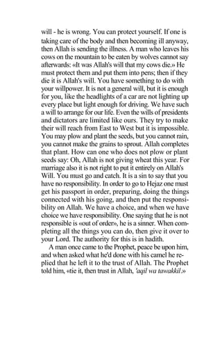 will - he is wrong. You can protect yourself. If one is
taking care of the body and then becoming ill anyway,
then Allah is sending the illness. A man who leaves his
cows on the mountain to be eaten by wolves cannot say
afterwards: «It was Allah's will that my cows die.» He
must protect them and put them into pens; then if they
die it is Allah's will. You have something to do with
your willpower. It is not a general will, but it is enough
for you, like the headlights of a car are not lighting up
every place but light enough for driving. We have such
a will to arrange for our life. Even the wills of presidents
and dictators are limited like ours. They try to make
their will reach from East to West but it is impossible.
You may plow and plant the seeds, but you cannot rain,
you cannot make the grains to sprout. Allah completes
that plant. How can one who does not plow or plant
seeds say: Oh, Allah is not giving wheat this year. For
marriage also it is not right to put it entirely on Allah's
Will. You must go and catch. It is a sin to say that you
have no responsibility. In order to go to Hejaz one must
get his passport in order, preparing, doing the things
connected with his going, and then put the responsi-
bility on Allah. We have a choice, and when we have
choice we have responsibility. One saying that he is not
responsible is «out of order», he is a sinner. When com-
pleting all the things you can do, then give it over to
your Lord. The authority for this is in hadith.
A man once came to the Prophet, peace be upon him,
and when asked what he'd done with his camel he re-
plied that he left it to the trust of Allah. The Prophet
told him, «tie it, then trust in Allah, 'aqil wa tawakkil.»
 