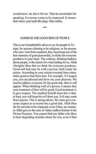 would know: ah, this is for me. Then he reconsiders his
speaking. Everyone wants to be respected. It means:
don't show your teeth like dogs. Man smiles.
***
ADDRESSTHEGOODSIDEOFPEOPLE
Thisis our Grandsheikh'sadviceto us; for peoplein Ta-
riqat, for anyone claiming to be religious, or for anyone
who says: I amfrom mankind, they must keep one of the
best manners of good personality, to think for everyone
goodness in your heart. The contrary, thinking badness
about people, is the reason for a bad ending for us. Allah
Almighty likes that we think for everyone goodness.
Good and bad may be with a person, both ready for
action. According to your actions towards him comes
either good or bad from him. For example, if I respect
you, you are pleased and show me your pleasure. We
need to address everyone for his good side, then it will
appear. When thinking well of a person, it means that
your treatment of him will be good. Good treatment is
to give respect. The smallest benefit from this is that,
at least, you will keep his evil from you. Evil may come
from anyone. This is strong advice. We must give eve-
ryone respect as everyone has a good side. Allah likes
for his servants to be respected, even if they are sinners,
as Allah gave to the sons of Adam endless honour in the
Divine Presence. You cannot find any father who likes
to hear degrading remarks about his son, even if that
 