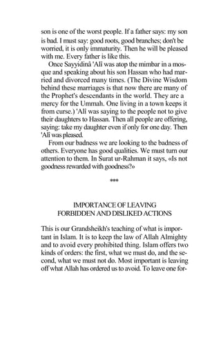 son is one of the worst people. If a father says: my son
is bad. I must say: good roots, good branches; don't be
worried, it is only immaturity. Then he will be pleased
with me. Every father is like this.
Once Sayyidinâ 'Alî was atop the mimbar in a mos-
que and speaking about his son Hassan who had mar-
ried and divorced many times. (The Divine Wisdom
behind these marriages is that now there are many of
the Prophet's descendants in the world. They are a
mercy for the Ummah. One living in a town keeps it
from curse.) 'Alî was saying to the people not to give
their daughters to Hassan. Then all people are offering,
saying: take my daughter even if only for one day. Then
'Alîwaspleased.
From our badness we are looking to the badness of
others. Everyone has good qualities. We must turn our
attention to them. In Surat ur-Rahman it says, «Is not
goodnessrewarded withgoodness?»
***
IMPORTANCEOFLEAVING
FORBIDDENANDDISLIKEDACTIONS
This is our Grandsheikh's teaching of what is impor-
tant in Islam. It is to keep the law of Allah Almighty
and to avoid every prohibited thing. Islam offers two
kinds of orders: the first, what we must do, and the se-
cond, what we must not do. Most important is leaving
off what Allah has ordered us to avoid. To leave one for-
 