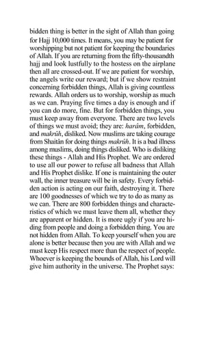 bidden thing is better in the sight of Allah than going
for Hajj 10,000 times. It means, you may be patient for
worshipping but not patient for keeping the boundaries
of Allah. If you are returning from the fifty-thousandth
hajj and look lustfully to the hostess on the airplane
then all are crossed-out. If we are patient for worship,
the angels write our reward; but if we show restraint
concerning forbidden things, Allah is giving countless
rewards. Allah orders us to worship, worship as much
as we can. Praying five times a day is enough and if
you can do more, fine. But for forbidden things, you
must keep away from everyone. There are two levels
of things we must avoid; they are: harâm, forbidden,
and makrûh, disliked. Now muslims are taking courage
from Shaitân for doing things makrûh. It is a bad illness
among muslims, doing things disliked. Who is disliking
these things - Allah and His Prophet. We are ordered
to use all our power to refuse all badness that Allah
and His Prophet dislike. If one is maintaining the outer
wall, the inner treasure will be in safety. Every forbid-
den action is acting on our faith, destroying it. There
are 100 goodnesses of which we try to do as many as
we can. There are 800 forbidden things and characte-
ristics of which we must leave them all, whether they
are apparent or hidden. It is more ugly if you are hi-
ding from people and doing a forbidden thing. You are
not hidden from Allah. To keep yourself when you are
alone is better because then you are with Allah and we
must keep His respect more than the respect of people.
Whoever is keeping the bounds of Allah, his Lord will
give him authority in the universe. The Prophet says:
 