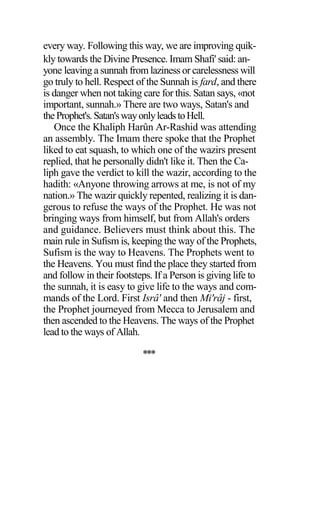 every way. Following this way, we are improving quik-
kly towards the Divine Presence. Imam Shafi' said: an-
yone leaving a sunnah from laziness or carelessness will
go truly to hell. Respect of the Sunnah is fard, and there
is danger when not taking care for this. Satan says, «not
important, sunnah.» There are two ways, Satan's and
theProphet's.Satan'swayonlyleadstoHell.
Once the Khaliph Harûn Ar-Rashid was attending
an assembly. The Imam there spoke that the Prophet
liked to eat squash, to which one of the wazirs present
replied, that he personally didn't like it. Then the Ca-
liph gave the verdict to kill the wazir, according to the
hadith: «Anyone throwing arrows at me, is not of my
nation.» The wazir quickly repented, realizing it is dan-
gerous to refuse the ways of the Prophet. He was not
bringing ways from himself, but from Allah's orders
and guidance. Believers must think about this. The
main rule in Sufism is, keeping the way of the Prophets,
Sufism is the way to Heavens. The Prophets went to
the Heavens. You must find the place they started from
and follow in their footsteps. If a Person is giving life to
the sunnah, it is easy to give life to the ways and com-
mands of the Lord. First Isrâ' and then Mi'râj - first,
the Prophet journeyed from Mecca to Jerusalem and
then ascended to the Heavens. The ways of the Prophet
lead to the ways of Allah.
***
 