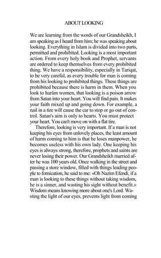 ABOUTLOOKING
We are learning from the words of our Grandsheikh, I
am speaking as I heard from him; he was speaking about
looking. Everything in Islam is divided into two parts,
permitted and prohibited. Looking is a most important
action. From every holy book and Prophet, servants
are ordered to keep themselves from every prohibited
thing. We have a responsibility, especially in Tariqat,
to be very careful, as every trouble for man is coming
from his looking to prohibited things. These things are
prohibited because there is harm in them. When you
look to harâm women, that looking is a poison arrow
from Satan into your heart. You will find pain. It makes
your faith mixed up and going down. For example, a
nail in a tire will cause the car to stop or go out of con-
trol. Satan's aim is only to hearts. You must protect
your heart. You can't move on with a flat tire.
Therefore, looking is very important. If a man is not
keeping his eyes from unlovely places, the least amount
of harm coming to him is that he loses manpower, he
becomes useless with his own lady. One keeping his
eyes is always strong, therefore, prophets and saints are
never losing their power. Our Grandsheikh married af-
ter he was 100 years old. Once walking in the street and
passing a store window, filled with things leading peo-
ple to fornication, he said to me: «Oh Nazim Efendi, if a
man is looking to these things without taking wisdom,
he is a sinner, and wasting his sight without benefit.»
Wisdom means knowing more about one's Lord. Wa-
sting the light of our eyes, prevents light from coming
 