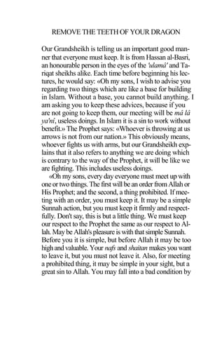 REMOVE THE TEETH OF YOUR DRAGON
Our Grandsheikh is telling us an important good man-
ner that everyone must keep. It is from Hassan al-Basri,
an honourable person in the eyes of the 'ulamâ' and Ta-
riqat sheikhs alike. Each time before beginning his lec-
tures, he would say: «Oh my sons, I wish to advise you
regarding two things which are like a base for building
in Islam. Without a base, you cannot build anything. I
am asking you to keep these advices, because if you
are not going to keep them, our meeting will be mâ lâ
ya'nî, useless doings. In Islam it is a sin to work without
benefit.» The Prophet says: «Whoever is throwing at us
arrows is not from our nation.» This obviously means,
whoever fights us with arms, but our Grandsheikh exp-
lains that it also refers to anything we are doing which
is contrary to the way of the Prophet, it will be like we
are fighting. This includes useless doings.
«Oh my sons, every day everyone must meet up with
oneor twothings.The first will be an orderfromAllahor
His Prophet; and the second, a thing prohibited. If mee-
ting with an order, you must keep it. It may be a simple
Sunnah action, but you must keep it firmly and respect-
fully. Don't say, this is but a little thing. We must keep
our respect to the Prophet the same as our respect to Al-
lah. Maybe Allah'spleasureiswiththatsimple Sunnah.
Before you it is simple, but before Allah it may be too
highandvaluable.Your nafs and shaitan makes you want
to leave it, but you must not leave it. Also, for meeting
a prohibited thing, it may be simple in your sight, but a
great sin to Allah. You may fall into a bad condition by
 