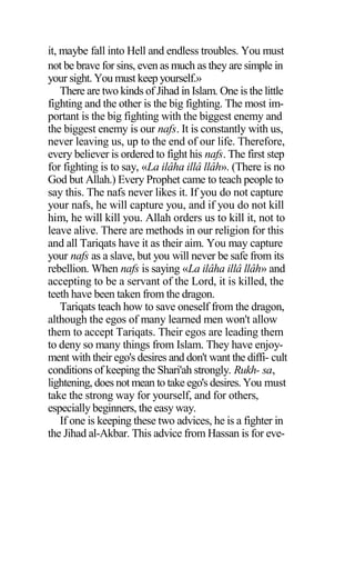 it, maybe fall into Hell and endless troubles. You must
not be brave for sins, even as much as they are simple in
your sight. You must keep yourself.»
There are two kinds of Jihad in Islam. One is the little
fighting and the other is the big fighting. The most im-
portant is the big fighting with the biggest enemy and
the biggest enemy is our nafs. It is constantly with us,
never leaving us, up to the end of our life. Therefore,
every believer is ordered to fight his nafs. The first step
for fighting is to say, «La ilâha illâ llâh». (There is no
God but Allah.) Every Prophet came to teach people to
say this. The nafs never likes it. If you do not capture
your nafs, he will capture you, and if you do not kill
him, he will kill you. Allah orders us to kill it, not to
leave alive. There are methods in our religion for this
and all Tariqats have it as their aim. You may capture
your nafs as a slave, but you will never be safe from its
rebellion. When nafs is saying «La ilâha illâ llâh» and
accepting to be a servant of the Lord, it is killed, the
teeth have been taken from the dragon.
Tariqats teach how to save oneself from the dragon,
although the egos of many learned men won't allow
them to accept Tariqats. Their egos are leading them
to deny so many things from Islam. They have enjoy-
ment with their ego's desires and don't want the diffi- cult
conditions of keeping the Shari'ah strongly. Rukh- sa,
lightening, does not mean to take ego's desires. You must
take the strong way for yourself, and for others,
especially beginners, the easy way.
If one is keeping these two advices, he is a fighter in
the Jihad al-Akbar. This advice from Hassan is for eve-
 
