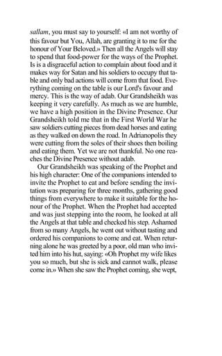 sallam, you must say to yourself: «I am not worthy of
this favour but You, Allah, are granting it to me for the
honour of Your Beloved.» Then all the Angels will stay
to spend that food-power for the ways of the Prophet.
Is is a disgraceful action to complain about food and it
makes way for Satan and his soldiers to occupy that ta-
ble and only bad actions will come from that food. Eve-
rything coming on the table is our Lord's favour and
mercy. This is the way of adab. Our Grandsheikh was
keeping it very carefully. As much as we are humble,
we have a high position in the Divine Presence. Our
Grandsheikh told me that in the First World War he
saw soldiers cutting pieces from dead horses and eating
as they walked on down the road. In Adrianopolis they
were cutting from the soles of their shoes then boiling
and eating them. Yet we are not thankful. No one rea-
ches the Divine Presence without adab.
Our Grandsheikh was speaking of the Prophet and
his high character: One of the companions intended to
invite the Prophet to eat and before sending the invi-
tation was preparing for three months, gathering good
things from everywhere to make it suitable for the ho-
nour of the Prophet. When the Prophet had accepted
and was just stepping into the room, he looked at all
the Angels at that table and checked his step. Ashamed
from so many Angels, he went out without tasting and
ordered his companions to come and eat. When retur-
ning alone he was greeted by a poor, old man who invi-
ted him into his hut, saying: «Oh Prophet my wife likes
you so much, but she is sick and cannot walk, please
come in.» When she saw the Prophet coming, she wept,
 