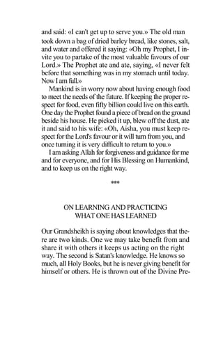 and said: «I can't get up to serve you.» The old man
took down a bag of dried barley bread, like stones, salt,
and water and offered it saying: «Oh my Prophet, I in-
vite you to partake of the most valuable favours of our
Lord.» The Prophet ate and ate, saying, «I never felt
before that something was in my stomach until today.
NowIamfull.»
Mankind is in worry now about having enough food
to meet the needs of the future. If keeping the proper re-
spect for food, even fifty billion could live on this earth.
One daythe Prophet found apiece of breadontheground
beside his house. He picked it up, blew off the dust, ate
it and said to his wife: «Oh, Aisha, you must keep re-
spect for the Lord's favour or it will turn from you, and
once turning it is very difficult to return to you.»
Iamasking Allahforforgivenessand guidance for me
and for everyone, and for His Blessing on Humankind,
and to keep us on the right way.
***
ON LEARNING AND PRACTICING
WHATONEHASLEARNED
Our Grandsheikh is saying about knowledges that the-
re are two kinds. One we may take benefit from and
share it with others it keeps us acting on the right
way. The second is Satan's knowledge. He knows so
much, all Holy Books, but he is never giving benefit for
himself or others. He is thrown out of the Divine Pre-
 