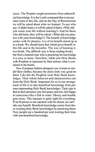 sence. The Prophet sought protection from unbenefi-
cial knowledge. It is the Lord's command that everyone
must learn in this life, and on the Day of Resurrection
we will be asked about what we learned. To any who
say: «I didn't learn,» it will be asked of them: «Why did
you waste your life without learning?» And for those
who did learn, they will be asked: «What did you prac-
tice with your knowledge?» The benefit of knowledge
comes with it's practice, it is of no benefit stored up as
in a book. We should learn that which gives benefit in
this life and in the hereafter. The way of learning is
two kinds. The difficult way is from reading books,
but from a learned man who is practicing his knowledge
it is easy to learn. Therefore, Allah sent Holy Books
with Prophets to represent by their actions what is con-
tained in the books.
Now European fashion designers use women to mo-
del their clothes, because the styles look very good on
them. Like this the Prophets wear Holy Book know-
ledges. Their whole behavior and characteristics are
from the Holy Book. Important for us in our arrange-
ment of life is to take beneficial knowledge from per-
sons representing Holy Book knowledges. Their sign is
that in their presence you feel peace and rest, feel happy
in conscience like a fish in water. Misery and trouble
goes away. This measure is quite right for everything.
If an ill person is not satisfied with his doctor, he can't
take any benefit. Beneficial knowledge comes from tho-
se wearing Holy Book knowledges by practicing them.
Now people are a hundred per cent wasting their time
with non-beneficial knowledge.
 