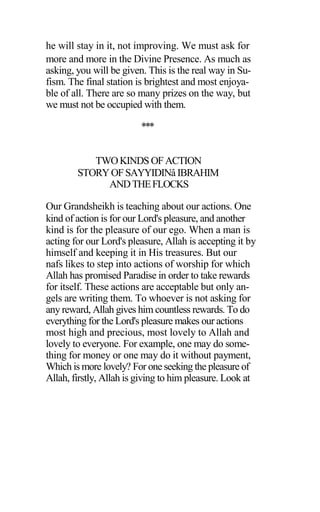 he will stay in it, not improving. We must ask for
more and more in the Divine Presence. As much as
asking, you will be given. This is the real way in Su-
fism. The final station is brightest and most enjoya-
ble of all. There are so many prizes on the way, but
we must not be occupied with them.
***
TWOKINDS OFACTION
STORYOFSAYYIDINâ IBRAHIM
ANDTHEFLOCKS
Our Grandsheikh is teaching about our actions. One
kind of action is for our Lord's pleasure, and another
kind is for the pleasure of our ego. When a man is
acting for our Lord's pleasure, Allah is accepting it by
himself and keeping it in His treasures. But our
nafs likes to step into actions of worship for which
Allah has promised Paradise in order to take rewards
for itself. These actions are acceptable but only an-
gels are writing them. To whoever is not asking for
any reward, Allah gives him countless rewards. To do
everything for the Lord's pleasure makes our actions
most high and precious, most lovely to Allah and
lovely to everyone. For example, one may do some-
thing for money or one may do it without payment,
Which is more lovely? For one seeking the pleasure of
Allah, firstly, Allah is giving to him pleasure. Look at
 