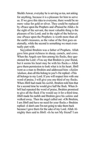 Sheikh Anwar, everyday he is serving us tea, not asking
for anything, because it is a pleasure for him to serve
us. If we gave this idea to everyone, there would be no
more value for gold or silver. They could be replaced
by «Peace upon the Prophet» and «Praised be Allah.» In
the sight of the servant, the most valuable thing is the
pleasure of his Lord; and in the sight of the believer,
one «Peace upon the Prophet» is worth more than all
the earth's treasures, as the value of the first goes on
eternally, while the second is something we must even-
tually part with.
Sayyidinâ Ibrahim was a father of Prophets. Allah
gave him great richness in sheep, camels, and cows.
When the Angels saw him among his flocks, they que-
stioned the Lord: «You say that Ibrahim is your friend,
but it seems his heart may be with his flocks.» Allah
gave them permission to look what is in his heart. Jibrîl
went as a man to Ibrahim and addressed him: «Salâm
'alaikum,does allthisbelong toyou?» He replied:«This
all belongs to my Lord. If you will respect him with one
word of praise, I will give you one third of my flocks.
When Jibrîl had made his tasbîh, Ibrahim told him that
for a second time he would give half the flock. When Ji-
brîl had repeated the word of praise, Ibrahim promised
to give all the flock if he would say it for a third time.
Jibrîl made his tasbih and Ibrahim gave his salâms and
walked away. Then the angel called out: «Oh Ibrahim,
I am Jibrîl and have no need for your flocks.» Ibrahim
replied: «I don't care I'm not going to take them back
because I gave them for the sake of my Lord. Allah Al-
mighty then said to Jibrîl: «Is he not My friend? I am
 