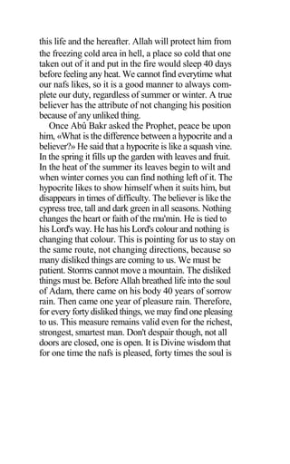 this life and the hereafter. Allah will protect him from
the freezing cold area in hell, a place so cold that one
taken out of it and put in the fire would sleep 40 days
before feeling any heat. We cannot find everytime what
our nafs likes, so it is a good manner to always com-
plete our duty, regardless of summer or winter. A true
believer has the attribute of not changing his position
because of any unliked thing.
Once Abû Bakr asked the Prophet, peace be upon
him, «What is the difference between a hypocrite and a
believer?» He said that a hypocrite is like a squash vine.
In the spring it fills up the garden with leaves and fruit.
In the heat of the summer its leaves begin to wilt and
when winter comes you can find nothing left of it. The
hypocrite likes to show himself when it suits him, but
disappears in times of difficulty. The believer is like the
cypress tree, tall and dark green in all seasons. Nothing
changes the heart or faith of the mu'min. He is tied to
his Lord's way. He has his Lord's colour and nothing is
changing that colour. This is pointing for us to stay on
the same route, not changing directions, because so
many disliked things are coming to us. We must be
patient. Storms cannot move a mountain. The disliked
things must be. Before Allah breathed life into the soul
of Adam, there came on his body 40 years of sorrow
rain. Then came one year of pleasure rain. Therefore,
for every forty disliked things, we may find one pleasing
to us. This measure remains valid even for the richest,
strongest, smartest man. Don't despair though, not all
doors are closed, one is open. It is Divine wisdom that
for one time the nafs is pleased, forty times the soul is
 