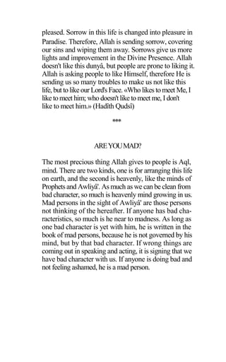 pleased. Sorrow in this life is changed into pleasure in
Paradise. Therefore, Allah is sending sorrow, covering
our sins and wiping them away. Sorrows give us more
lights and improvement in the Divine Presence. Allah
doesn't like this dunyâ, but people are prone to liking it.
Allah is asking people to like Himself, therefore He is
sending us so many troubles to make us not like this
life, but tolikeourLord's Face. «Who likes tomeet Me, I
like tomeet him; who doesn'tliketo meet me, Idon't
like to meet him.» (Hadîth Qudsî)
***
AREYOUMAD?
The most precious thing Allah gives to people is Aql,
mind. There are two kinds, one is for arranging this life
on earth, and the second is heavenly, like the minds of
Prophets and Awliyâ'. As much as we can be clean from
bad character, so much is heavenly mind growing in us.
Mad persons in the sight of Awliyâ' are those persons
not thinking of the hereafter. If anyone has bad cha-
racteristics, so much is he near to madness. As long as
one bad character is yet with him, he is written in the
book of mad persons, because he is not governed by his
mind, but by that bad character. If wrong things are
coming out in speaking and acting, it is signing that we
have bad character with us. If anyone is doing bad and
not feeling ashamed, he is a mad person.
 